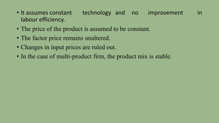 • It assumes constant technology and no improvement in
labour efficiency.
• The price of the product is assumed to be constant.
• The factor price remains unaltered.
• Changes in input prices are ruled out.
• In the case of multi-product firm, the product mix is stable.
 