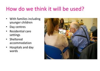 How do we think it will be used?
• With families including 
younger children
• Day centres
• Residential care 
settings
• Sheltered 
accommodation
• Hospitals and day 
wards
 