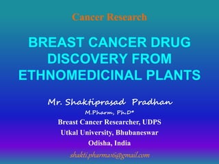 BREAST CANCER DRUG
DISCOVERY FROM
ETHNOMEDICINAL PLANTS
Mr. Shaktiprasad Pradhan
M.Pharm, Ph.D*
Breast Cancer Researcher, UDPS
Utkal University, Bhubaneswar
Odisha, India
shakti.pharma16@gmail.com
Cancer Research
 