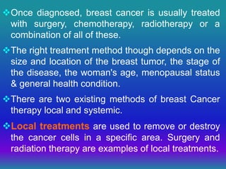 Once diagnosed, breast cancer is usually treated
with surgery, chemotherapy, radiotherapy or a
combination of all of these.
The right treatment method though depends on the
size and location of the breast tumor, the stage of
the disease, the woman's age, menopausal status
& general health condition.
There are two existing methods of breast Cancer
therapy local and systemic.
Local treatments are used to remove or destroy
the cancer cells in a specific area. Surgery and
radiation therapy are examples of local treatments.
 