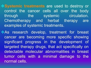 Systemic treatments are used to destroy or
control the cancer cells all over the body
through the systemic circulation.
Chemotherapy and herbal therapy are
examples of systemic treatments.
As research develop, treatment for breast
cancer are becoming more specific showing
significant progress in the development of
targeted therapy drugs, that act specifically on
detectable molecular abnormalities in breast
tumor cells with a minimal damage to the
normal cells.
 