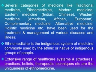Several categories of medicine like Traditional
medicine, Ethnomedicine, Modern medicine,
Eastern medicine (Indian, Chinese), Western
medicine (American, African, European),
Complementary medicine, Alternative medicine,
Holistic medicine etc. have been used for the
treatment & management of various diseases and
illness.
Ethnomedicine is the indigenous system of medicine
commonly used by the ethnic or native or indigenous
groups of people.
Extensive range of healthcare systems & structures,
practices, beliefs, therapeutic techniques etc are the
uniqueness of ethnomedicine.
 
