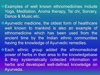 Examples of well known ethnomedicines include
Yoga, Meditation, Aroma therapy, Tai chi, Sorcery,
Dance & Music etc.
Ayurvedic medicine, the oldest form of healthcare
well known to mankind is also an example of
ethnomedicine which has been used from the
ancient time by the Indian ethnic communities
having the knowledge of Ayurvedic remedies.
Each ethnic group added the ethnomedicinal
power of herbs in their area to the knowledgebase
& they systematically collected information on
herbs and developed well-defined knowledge on
Ayurveda.
 