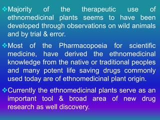 Majority of the therapeutic use of
ethnomedicinal plants seems to have been
developed through observations on wild animals
and by trial & error.
Most of the Pharmacopoeia for scientific
medicine, have derived the ethnomedicinal
knowledge from the native or traditional peoples
and many potent life saving drugs commonly
used today are of ethnomedicinal plant origin.
Currently the ethnomedicinal plants serve as an
important tool & broad area of new drug
research as well discovery.
 