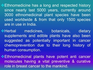 Ethnomedicine has a long and respected history
since nearly last 5000 years, currently around
3000 ethnomedicinal plant species have been
used worldwide & from that only 1500 species
are in use in India.
Herbal medicines, botanicals, dietary
supplements and edible plants have also been
suggested as potentially important in cancer
chemoprevention due to their long history of
human consumption.
Ethnomedicinal plants have potent anti cancer
molecules having a vital preventive & curative
role in breast cancer to the mankind.
 
