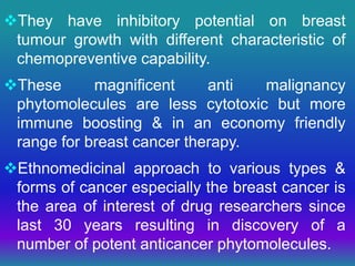 They have inhibitory potential on breast
tumour growth with different characteristic of
chemopreventive capability.
These magnificent anti malignancy
phytomolecules are less cytotoxic but more
immune boosting & in an economy friendly
range for breast cancer therapy.
Ethnomedicinal approach to various types &
forms of cancer especially the breast cancer is
the area of interest of drug researchers since
last 30 years resulting in discovery of a
number of potent anticancer phytomolecules.
 