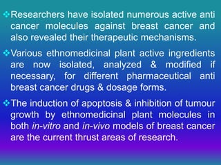 Researchers have isolated numerous active anti
cancer molecules against breast cancer and
also revealed their therapeutic mechanisms.
Various ethnomedicinal plant active ingredients
are now isolated, analyzed & modified if
necessary, for different pharmaceutical anti
breast cancer drugs & dosage forms.
The induction of apoptosis & inhibition of tumour
growth by ethnomedicinal plant molecules in
both in-vitro and in-vivo models of breast cancer
are the current thrust areas of research.
 