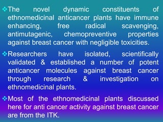 The novel dynamic constituents of
ethnomedicinal anticancer plants have immune
enhancing, free radical scavenging,
antimutagenic, chemopreventive properties
against breast cancer with negligible toxicities.
Researchers have isolated, scientifically
validated & established a number of potent
anticancer molecules against breast cancer
through research & investigation on
ethnomedicinal plants.
Most of the ethnomedicinal plants discussed
here for anti cancer activity against breast cancer
are from the ITK.
 