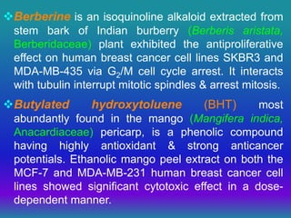 Berberine is an isoquinoline alkaloid extracted from
stem bark of Indian burberry (Berberis aristata,
Berberidaceae) plant exhibited the antiproliferative
effect on human breast cancer cell lines SKBR3 and
MDA-MB-435 via G2/M cell cycle arrest. It interacts
with tubulin interrupt mitotic spindles & arrest mitosis.
Butylated hydroxytoluene (BHT) most
abundantly found in the mango (Mangifera indica,
Anacardiaceae) pericarp, is a phenolic compound
having highly antioxidant & strong anticancer
potentials. Ethanolic mango peel extract on both the
MCF-7 and MDA-MB-231 human breast cancer cell
lines showed significant cytotoxic effect in a dose-
dependent manner.
 