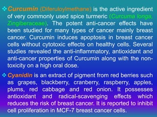 Curcumin (Diferuloylmethane) is the active ingredient
of very commonly used spice turmeric (Curcuma longa,
Zingiberaceae). The potent anti-cancer effects have
been studied for many types of cancer mainly breast
cancer. Curcumin induces apoptosis in breast cancer
cells without cytotoxic effects on healthy cells. Several
studies revealed the anti-inflammatory, antioxidant and
anti-cancer properties of Curcumin along with the non-
toxicity on a high oral dose.
Cyanidin is an extract of pigment from red berries such
as grapes, blackberry, cranberry, raspberry, apples,
plums, red cabbage and red onion. It possesses
antioxidant and radical-scavenging effects which
reduces the risk of breast cancer. It is reported to inhibit
cell proliferation in MCF-7 breast cancer cells.
 