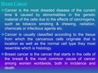Breast Cancer
Cancer is the most dreaded disease of the current
time & caused by abnormalities in the genetic
material of the cells due to the effects of carcinogens,
such as tobacco smoking & chewing, radiation,
chemicals or infectious agents etc.
Cancer is usually classified according to the tissue
from which the cancerous cells originate that is
location as well as the normal cell type they most
resemble which is histology.
Breast cancer is the cancer that starts in the cells of
the breast & the most common cause of cancer
among women worldwide, both in incidence and
death.
 