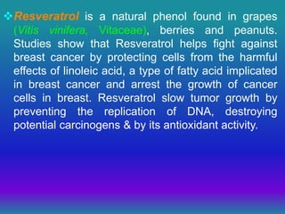 Resveratrol is a natural phenol found in grapes
(Vitis vinifera, Vitaceae), berries and peanuts.
Studies show that Resveratrol helps fight against
breast cancer by protecting cells from the harmful
effects of linoleic acid, a type of fatty acid implicated
in breast cancer and arrest the growth of cancer
cells in breast. Resveratrol slow tumor growth by
preventing the replication of DNA, destroying
potential carcinogens & by its antioxidant activity.
 