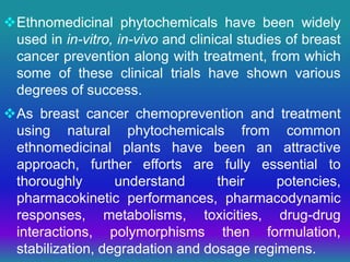 Ethnomedicinal phytochemicals have been widely
used in in-vitro, in-vivo and clinical studies of breast
cancer prevention along with treatment, from which
some of these clinical trials have shown various
degrees of success.
As breast cancer chemoprevention and treatment
using natural phytochemicals from common
ethnomedicinal plants have been an attractive
approach, further efforts are fully essential to
thoroughly understand their potencies,
pharmacokinetic performances, pharmacodynamic
responses, metabolisms, toxicities, drug-drug
interactions, polymorphisms then formulation,
stabilization, degradation and dosage regimens.
 