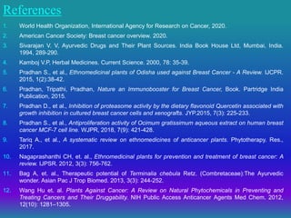 References
1. World Health Organization, International Agency for Research on Cancer, 2020.
2. American Cancer Society: Breast cancer overview. 2020.
3. Sivarajan V. V, Ayurvedic Drugs and Their Plant Sources. India Book House Ltd, Mumbai, India.
1994, 289-290.
4. Kamboj V.P, Herbal Medicines. Current Science. 2000, 78: 35-39.
5. Pradhan S., et al., Ethnomedicinal plants of Odisha used against Breast Cancer - A Review. IJCPR.
2015, 1(2):38-42.
6. Pradhan, Tripathi, Pradhan, Nature an Immunobooster for Breast Cancer, Book. Partridge India
Publication, 2015.
7. Pradhan D., et al., Inhibition of proteasome activity by the dietary flavonoid Quercetin associated with
growth inhibition in cultured breast cancer cells and xenografts. JYP.2015, 7(3): 225-233.
8. Pradhan S., et al., Antiproliferation activity of Ocimum gratissimum aqueous extract on human breast
cancer MCF-7 cell line. WJPR, 2018, 7(9): 421-428.
9. Tariq A., et al., A systematic review on ethnomedicines of anticancer plants. Phytotherapy. Res.,
2017.
10. Nagaprashanthi CH, et. al., Ethnomedicinal plants for prevention and treatment of breast cancer: A
review. IJPSR. 2012, 3(3): 756-762.
11. Bag A, et. al., Therapeutic potential of Terminalia chebula Retz. (Combretaceae):The Ayurvedic
wonder. Asian Pac J Trop Biomed. 2013, 3(3): 244-252.
12. Wang Hu et. al. Plants Against Cancer: A Review on Natural Phytochemicals in Preventing and
Treating Cancers and Their Druggability. NIH Public Access Anticancer Agents Med Chem. 2012,
12(10): 1281–1305.
 