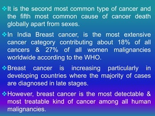 It is the second most common type of cancer and
the fifth most common cause of cancer death
globally apart from sexes.
In India Breast cancer, is the most extensive
cancer category contributing about 18% of all
cancers & 27% of all women malignancies
worldwide according to the WHO.
Breast cancer is increasing particularly in
developing countries where the majority of cases
are diagnosed in late stages.
However, breast cancer is the most detectable &
most treatable kind of cancer among all human
malignancies.
 