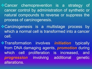 Cancer chemoprevention is a strategy of
cancer control by administration of synthetic or
natural compounds to reverse or suppress the
process of carcinogenesis.
Carcinogenesis is a multistage process by
which a normal cell is transformed into a cancer
cell.
Transformation involves initiation typically
from DNA damaging agents, promotion during
which cell proliferation is increased, and
progression involving additional genetic
alterations.
 