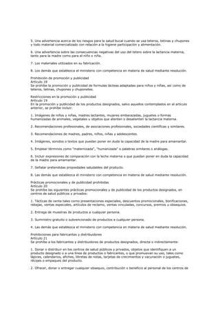 5. Una advertencia acerca de los riesgos para la salud bucal cuando se usa teteros, tetinas y chupones
y todo material comercializado con relación a la higiene participación y alimentación.
6. Una advertencia sobre las consecuencias negativas del uso del tetero sobre la lactancia materna,
tanto para la madre como para el niño o niña.
7. Los materiales utilizados en su fabricación.
8. Los demás que establezca el ministerio con competencia en materia de salud mediante resolución.
Prohibición de promoción y publicidad
Artículo 18
Se prohíbe la promoción y publicidad de formulas lácteas adaptadas para niños y niñas, así como de
teteros, tetinas, chupones y chuponetes.
Restricciones en la promoción y publicidad
Artículo 19
En la promoción y publicidad de los productos designados, salvo aquellos contemplados en el artículo
anterior, se prohíbe incluir:
1. Imágenes de niños y niñas, madres lactantes, mujeres embarazadas, juguetes o formas
humanizadas de animales, vegetales u objetos que atenten o desalienten la lactancia materna.
2. Recomendaciones profesionales, de asociaciones profesionales, sociedades científicas y similares.
3. Recomendaciones de madres, padres, niños, niñas y adolescentes.
4. Imágenes, sonidos o textos que puedan poner en duda la capacidad de la madre para amamantar.
5. Emplear términos como "maternizada", "humanizada" o palabras similares o análogas.
6. Incluir expresiones de comparación con la leche materna o que puedan poner en duda la capacidad
de la madre para amamantar.
7. Señalar pretendidas propiedades saludables del producto.
8. Las demás que establezca el ministerio con competencia en materia de salud mediante resolución.
Prácticas promocionales y de publicidad prohibidas
Artículo 20
Se prohíbe las siguientes prácticas promocionales y de publicidad de los productos designados, en
centros de salud públicos y privados:
1. Tácticas de venta tales corno presentaciones especiales, descuentos promocionales, bonificaciones,
rebajas, ventas especiales, artículos de reclamo, ventas vinculadas, concursos, premios u obsequios.
2. Entrega de muestras de productos a cualquier persona.
3. Suministro gratuito o subvencionado de productos a cualquier persona.
4. Las demás que establezca el ministerio con competencia en materia de salud mediante resolución.
Prohibiciones para fabricantes y distribuidores
Artículo 21
Se prohíbe a los fabricantes y distribuidores de productos designados, directa o indirectamente:
1. Donar o distribuir en los centros de salud públicos y privados, objetos que identifiquen a un
producto designado o a una línea de productos o fabricantes, o que promuevan su uso, tales como
lápices, calendarios, afiches, libretas de notas, tarjetas de crecimientos y vacunación o juguetes,
récipes o empaques del producto.
2. Ofrecer, donar o entregar cualquier obsequio, contribución o beneficio al personal de los centros de
 
