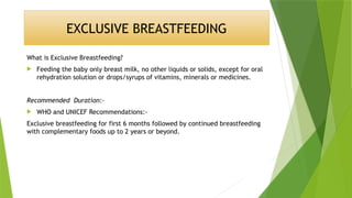 EXCLUSIVE BREASTFEEDING
What is Exclusive Breastfeeding?
 Feeding the baby only breast milk, no other liquids or solids, except for oral
rehydration solution or drops/syrups of vitamins, minerals or medicines.
Recommended Duration:-
 WHO and UNICEF Recommendations:-
Exclusive breastfeeding for first 6 months followed by continued breastfeeding
with complementary foods up to 2 years or beyond.
 
