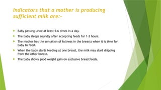 Indicators that a mother is producing
sufficient milk are:-
 Baby passing urine at least 5-6 times in a day.
 The baby sleeps soundly after accepting feeds for 1-2 hours.
 The mother has the sensation of fullness in the breasts when it is time for
baby to feed.
 When the baby starts feeding at one breast, the milk may start dripping
from the other breast.
 The baby shows good weight gain on exclusive breastfeeds.
 