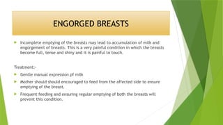 ENGORGED BREASTS
 Incomplete emptying of the breasts may lead to accumulation of milk and
engorgement of breasts. This is a very painful condition in which the breasts
become full, tense and shiny and it is painful to touch.
Treatment:-
 Gentle manual expression pf milk
 Mother should should encouraged to feed from the affected side to ensure
emptying of the breast.
 Frequent feeding and ensuring regular emptying of both the breasts will
prevent this condition.
 