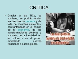 CRITICA Gracias a las TICs, se sostiene, se podrán anular las brechas de  pobreza  y de falta de recursos existentes, confrontándose en el campo de la  economía , de las transformaciones políticas y sociales, de la identidad, en la cultura y en el poder, modelando nuevas relaciones a escala global.  