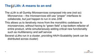 The Lith: A means to an end
The uLith is all Gumby Microservices composed into one (not so)
Microservice – the microservices still use “proper” interfaces to
collaborate, but just happen to run in one JVM
This allows us to iteratively move from the monolithic codebase to
microservices, without having to “green field” a top-bottom refactor of
entire product, while simultaneously adding critical new functionality
such as multitenancy and self service
Several uLiths run in a cluster, providing HA/H-Scalability (work can be
distributed across cluster)
Brendan O'Bra - Scala By The Schuylkill 201742
 