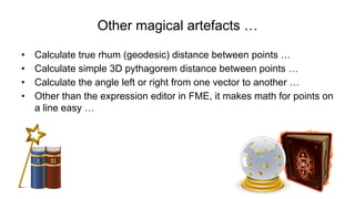 Other magical artefacts …
•  Calculate true rhum (geodesic) distance between points …
•  Calculate simple 3D pythagorem distance between points …
•  Calculate the angle left or right from one vector to another …
•  Other than the expression editor in FME, it makes math for points on
a line easy …
 