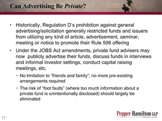 Can Advertising Be Private?
• Historically, Regulation D’s prohibition against general
advertising/solicitation generally restricted funds and issuers
from utilizing any kind of article, advertisement, seminar,
meeting or notice to promote their Rule 506 offering
• Under the JOBS Act amendments, private fund advisers may
now publicly advertise their funds, discuss funds in interviews
and informal investor settings, conduct capital raising
meetings, etc.
− No limitation to “friends and family”; no more pre-existing
arrangements required
− The risk of “foot faults” (where too much information about a
private fund is unintentionally disclosed) should largely be
eliminated

17

 