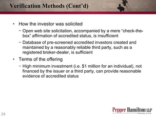 Verification Methods (Cont’d)
• How the investor was solicited
− Open web site solicitation, accompanied by a mere “check-thebox” affirmation of accredited status, is insufficient
− Database of pre-screened accredited investors created and
maintained by a reasonably reliable third party, such as a
registered broker-dealer, is sufficient

• Terms of the offering
− High minimum investment (i.e. $1 million for an individual), not
financed by the issuer or a third party, can provide reasonable
evidence of accredited status

24

 