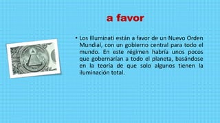 a favor
• Los Illuminati están a favor de un Nuevo Orden
Mundial, con un gobierno central para todo el
mundo. En este régimen habría unos pocos
que gobernarían a todo el planeta, basándose
en la teoría de que solo algunos tienen la
iluminación total.
 