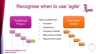 Recognise when to use ‘agile’ 
brian.wernham@gmail.com 
@BrianUkulele 
Agile is suitable when: 
• Innovation 
• Inexperience 
• Forecasts unreliable 
• Many options possible 
• Requirements unclear 
 