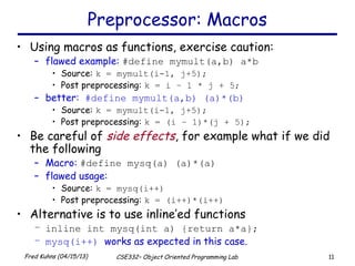 11Fred Kuhns (04/15/13) CSE332– Object Oriented Programming Lab
Preprocessor: Macros
• Using macros as functions, exercise caution:
– flawed example: #define mymult(a,b) a*b
• Source: k = mymult(i-1, j+5);
• Post preprocessing: k = i – 1 * j + 5;
– better: #define mymult(a,b) (a)*(b)
• Source: k = mymult(i-1, j+5);
• Post preprocessing: k = (i – 1)*(j + 5);
• Be careful of side effects, for example what if we did
the following
– Macro: #define mysq(a) (a)*(a)
– flawed usage:
• Source: k = mysq(i++)
• Post preprocessing: k = (i++)*(i++)
• Alternative is to use inline’ed functions
– inline int mysq(int a) {return a*a};
– mysq(i++) works as expected in this case.
 