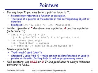 15Fred Kuhns (04/15/13) CSE332– Object Oriented Programming Lab
Pointers
• For any type T, you may form a pointer type to T.
– Pointers may reference a function or an object.
– The value of a pointer is the address of the corresponding object or
function
– Examples: int *i; char *x; int (*myfunc)();
• Pointer operators: * dereferences a pointer, & creates a pointer
(reference to)
– int i = 3; int *j = &i;
*j = 4; printf(“i = %dn”, i); // prints i = 4
– int myfunc (int arg);
int (*fptr)(int) = myfunc;
i = fptr(4); // same as calling myfunc(4);
• Generic pointers:
– Traditional C used (char *)
– Standard C uses (void *) – these can not be dereferenced or used in
pointer arithmetic. So they help to reduce programming errors
• Null pointers: use NULL or 0. It is a good idea to always initialize
pointers to NULL.
 