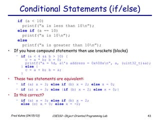 43Fred Kuhns (04/15/13) CSE332– Object Oriented Programming Lab
Conditional Statements (if/else)
if (a < 10)
printf(“a is less than 10n”);
else if (a == 10)
printf(“a is 10n”);
else
printf(“a is greater than 10n”);
• If you have compound statements then use brackets (blocks)
– if (a < 4 && b > 10) {
c = a * b; b = 0;
printf(“a = %d, a’s address = 0x%08xn”, a, (uint32_t)&a);
} else {
c = a + b; b = a;
}
• These two statements are equivalent:
– if (a) x = 3; else if (b) x = 2; else x = 0;
– if (a) x = 3; else {if (b) x = 2; else x = 0;}
• Is this correct?
– if (a) x = 3; else if (b) x = 2;
else (z) x = 0; else x = -2;
 