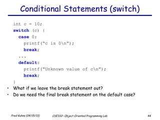 44Fred Kuhns (04/15/13) CSE332– Object Oriented Programming Lab
Conditional Statements (switch)
int c = 10;
switch (c) {
case 0:
printf(“c is 0n”);
break;
...
default:
printf(“Unknown value of cn”);
break;
}
• What if we leave the break statement out?
• Do we need the final break statement on the default case?
 