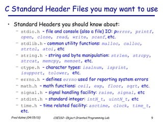 9Fred Kuhns (04/15/13) CSE332– Object Oriented Programming Lab
C Standard Header Files you may want to use
• Standard Headers you should know about:
– stdio.h – file and console (also a file) IO: perror, printf,
open, close, read, write, scanf, etc.
– stdlib.h - common utility functions: malloc, calloc,
strtol, atoi, etc
– string.h - string and byte manipulation: strlen, strcpy,
strcat, memcpy, memset, etc.
– ctype.h – character types: isalnum, isprint,
isupport, tolower, etc.
– errno.h – defines errno used for reporting system errors
– math.h – math functions: ceil, exp, floor, sqrt, etc.
– signal.h – signal handling facility: raise, signal, etc
– stdint.h – standard integer: intN_t, uintN_t, etc
– time.h – time related facility: asctime, clock, time_t,
etc.
 