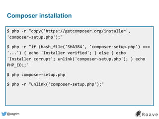 @asgrim
Composer installation
$ php -r "copy('https://getcomposer.org/installer',
'composer-setup.php');"
$ php -r "if (hash_file('SHA384', 'composer-setup.php') ===
'...') { echo 'Installer verified'; } else { echo
'Installer corrupt'; unlink('composer-setup.php'); } echo
PHP_EOL;"
$ php composer-setup.php
$ php -r "unlink('composer-setup.php');"
 