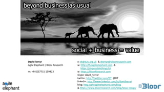 David Terrar
Agile Elephant | Bloor Research
m: +44 (0)7715 159423
e: dt@d2c.org.uk & dterrar@bloorresearch.com
w: http://theagileelephant.com &
https://impossiblethings.fyi
w: https://BloorResearch.com
skype: david_terrar
twitter: http://twittter.com/DT @DT
linkedin: http://www.linkedin.com/in/davidterrar
blog: http://theagileelephant.com/blog
& https://www.bloorresearch.com/blog/bloor-blogs/
 
