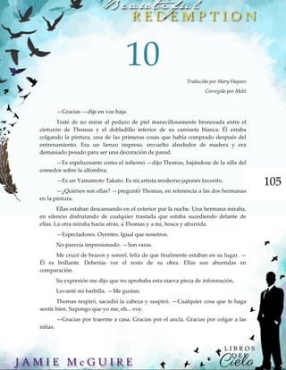 105
10
Traducido por Mary Haynes
Corregido por Melii
—Gracias —dije en voz baja.
Traté de no mirar al pedazo de piel maravillosamente bronceada entre el
cinturón de Thomas y el dobladillo inferior de su camiseta blanca. Él estaba
colgando la pintura, una de las primeras cosas que había comprado después del
entrenamiento. Era un lienzo impreso, envuelto alrededor de madera y era
demasiado pesado para ser una decoración de pared.
—Es espeluznante como el infierno —dijo Thomas, bajándose de la silla del
comedor sobre la alfombra.
—Es un Yamamoto Takato. Es mi artista moderno japonés favorito.
—¿Quiénes son ellas? —preguntó Thomas, en referencia a las dos hermanas
en la pintura.
Ellas estaban descansando en el exterior por la noche. Una hermana miraba,
en silencio disfrutando de cualquier trastada que estaba sucediendo delante de
ellas. La otra miraba hacia atrás, a Thomas y a mi, hosca y aburrida.
—Espectadores. Oyentes. Igual que nosotros.
No parecía impresionado. —Son raras.
Me crucé de brazos y sonreí, feliz de que finalmente estaban en su lugar. —
Él es brillante. Deberías ver el resto de su obra. Ellas son aburridas en
comparación.
Su expresión me dijo que no aprobaba esta nueva pieza de información.
Levanté mi barbilla. —Me gustan.
Thomas respiró, sacudió la cabeza y suspiró. —Cualquier cosa que te haga
sentir bien. Supongo que yo me, eh... voy.
—Gracias por traerme a casa. Gracias por el ancla. Gracias por colgar a las
niñas.
 