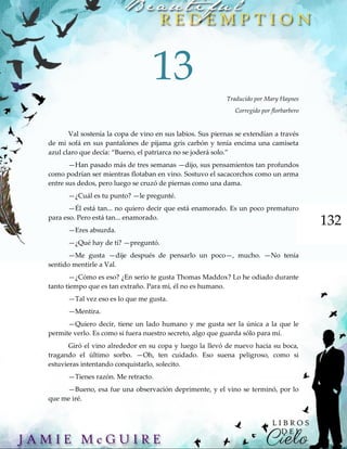 132
13
Traducido por Mary Haynes
Corregido por florbarbero
Val sostenía la copa de vino en sus labios. Sus piernas se extendían a través
de mi sofá en sus pantalones de pijama gris carbón y tenía encima una camiseta
azul claro que decía: “Bueno, el patriarca no se joderá solo.”
—Han pasado más de tres semanas —dijo, sus pensamientos tan profundos
como podrían ser mientras flotaban en vino. Sostuvo el sacacorchos como un arma
entre sus dedos, pero luego se cruzó de piernas como una dama.
—¿Cuál es tu punto? —le pregunté.
—Él está tan... no quiero decir que está enamorado. Es un poco prematuro
para eso. Pero está tan... enamorado.
—Eres absurda.
—¿Qué hay de ti? —preguntó.
—Me gusta —dije después de pensarlo un poco—, mucho. —No tenía
sentido mentirle a Val.
—¿Cómo es eso? ¿En serio te gusta Thomas Maddox? Lo he odiado durante
tanto tiempo que es tan extraño. Para mí, él no es humano.
—Tal vez eso es lo que me gusta.
—Mentira.
—Quiero decir, tiene un lado humano y me gusta ser la única a la que le
permite verlo. Es como si fuera nuestro secreto, algo que guarda sólo para mí.
Giró el vino alrededor en su copa y luego la llevó de nuevo hacia su boca,
tragando el último sorbo. —Oh, ten cuidado. Eso suena peligroso, como si
estuvieras intentando conquistarlo, solecito.
—Tienes razón. Me retracto.
—Bueno, esa fue una observación deprimente, y el vino se terminó, por lo
que me iré.
 