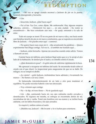 134
quedad… —Mi voz se apagó cuando reconocí a Jackson de pie en la puerta,
luciendo desesperado y borracho.
—Liis.
—Jesucristo, Jackson. ¿Qué haces aquí?
—Fui al bar Top Gun, como dijiste. Me emborraché. Hay algunas mujeres
calientes, calientes… —Entrecerró los ojos—… en esta ciudad. —Su rostro se
ensombreció—. Me hizo extrañarte aún más. —Se quejó, entrando a la sala de
estar.
Todo mi cuerpo se tensó. Él no era parte de mi nueva vida y me hacía sentir
casi frenética tenerlo de pie en mi nuevo condominio, que se suponía se encontraba
libre de Jackson. —No puedes estar aquí —comencé.
—No quiero hacer esas cosas sin ti —dijo arrastrando las palabras—. Quiero
experimentar San Diego contigo. Tal vez si... si también me traslado aquí…
—Jackson, estás borracho. Apenas me escuchas cuando estás sobrio. Vamos
a llamarte un taxi.
Caminé hacia mi teléfono, pero Jackson llegó antes que yo y lo arrojó al otro
lado de la habitación. Se deslizó por el suelo y se estrelló contra el zócalo.
—¿Qué demonios te pasa? —le grité antes de cubrirme rápidamente la boca.
Me apresuré a recuperar mi teléfono del suelo. Se encontraba tirado sobre el
zócalo con el que chocó. Lo inspeccioné para asegurarme de que no se dañó. De
milagro, no se rompió ni abolló.
—¡Lo siento! —gritó Jackson, inclinándose hacia adelante y levantando las
manos—. No llames a un taxi, Liisee.
Se balanceaba intermitentemente de un lado a otro para mantener el
equilibrio. No podía recordar haberlo visto tan intoxicado.
—Voy a dormir aquí contigo.
—No —le dije, mi tono firme—. No te quedarás aquí.
—Liis —dijo, caminando hacia mí, sus ojos redondos medio cerrados y
desenfocados. Ni siquiera me miraba, su enfoque se encontraba detrás de mí,
moviéndose de ida y vuelta. Tomó mis hombros con sus manos y se inclinó hacia
adelante, con los labios fruncidos y los ojos cerrados.
Lo esquivé y ambos caímos al suelo.
—¡Maldita sea, Jackson! —Me levanté y lo vi luchar para orientarse.
 