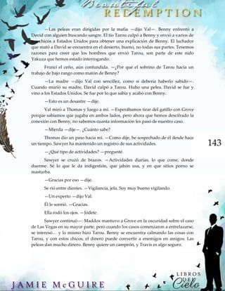143
—Las peleas eran dirigidas por la mafia —dijo Val—. Benny enfrentó a
David con alguien buscando sangre. El tío Tarou culpó a Benny y envió a varios de
sus chicos a Estados Unidos para obtener una explicación de Benny. El luchador
que mató a David se encuentra en el desierto, bueno, no todas sus partes. Tenemos
razones para creer que los hombres que envió Tarou, son parte de este nido
Yakuza que hemos estado interrogando.
Fruncí el ceño, aún confundida. —¿Por qué el sobrino de Tarou hacía un
trabajo de bajo rango como matón de Benny?
—La madre —dijo Val con sencillez, como si debería haberlo sabido—.
Cuando murió su madre, David culpó a Tarou. Hubo una pelea. David se fue y
vino a los Estados Unidos. Se fue por lo que sabía y acabó con Benny.
—Esto es un desastre —dije.
Val miró a Thomas y luego a mí. —Esperábamos tirar del gatillo con Grove
porque sabíamos que jugaba en ambos lados, pero ahora que hemos descifrado la
conexión con Benny, no sabemos cuanta información les pasó de nuestro caso.
—Mierda —dije—. ¿Cuánto sabe?
Thomas dio un paso hacia mí. —Como dije, he sospechado de él desde hace
un tiempo. Sawyer ha mantenido un registro de sus actividades.
—¿Qué tipo de actividades? —pregunté.
Sawyer se cruzó de brazos. —Actividades diarias, lo que come, donde
duerme. Sé lo que le da indigestión, que jabón usa, y en que sitios porno se
masturba.
—Gracias por eso —dije.
Se rió entre dientes. —Vigilancia, jefa. Soy muy bueno vigilando.
—Un experto —dijo Val.
Él le sonrió. —Gracias.
Ella rodó los ojos. —Jódete.
Sawyer continuó—: Maddox mantuvo a Grove en la oscuridad sobre el caso
de Las Vegas en su mayor parte, pero cuando los casos comenzaron a entrelazarse,
se interesó… y lo mismo hizo Tarou. Benny se encuentra calmando las cosas con
Tarou, y con estos chicos, el dinero puede convertir a enemigos en amigos. Las
peleas dan mucho dinero. Benny quiere un campeón, y Travis es algo seguro.
 
