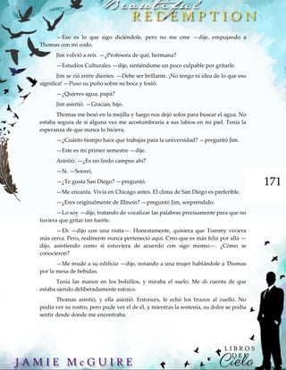 171
—Eso es lo que sigo diciéndole, pero no me cree —dije, empujando a
Thomas con mi codo.
Jim volvió a reír. —¿Profesora de qué, hermana?
—Estudios Culturales —dije, sintiéndome un poco culpable por gritarle.
Jim se rió entre dientes. —Debe ser brillante. ¡No tengo ni idea de lo que eso
significa! —Puso su puño sobre su boca y tosió.
—¿Quieres agua, papá?
Jim asintió. —Gracias, hijo.
Thomas me besó en la mejilla y luego nos dejó solos para buscar el agua. No
estaba segura de si alguna vez me acostumbraría a sus labios en mi piel. Tenía la
esperanza de que nunca lo hiciera.
—¿Cuánto tiempo hace que trabajas para la universidad? —preguntó Jim.
—Este es mi primer semestre —dije.
Asintió. —¿Es un lindo campus ahí?
—Sí. —Sonreí.
—¿Te gusta San Diego? —preguntó.
—Me encanta. Vivía en Chicago antes. El clima de San Diego es preferible.
—¿Eres originalmente de Illinois? —preguntó Jim, sorprendido.
—Lo soy —dije, tratando de vocalizar las palabras precisamente para que no
tuviera que gritar tan fuerte.
—Eh —dijo con una risita—. Honestamente, quisiera que Tommy viviera
más cerca. Pero, realmente nunca perteneció aquí. Creo que es más feliz por allá —
dijo, asintiendo como si estuviera de acuerdo con sigo mismo—. ¿Cómo se
conocieron?
—Me mudé a su edificio —dije, notando a una mujer hablándole a Thomas
por la mesa de bebidas.
Tenía las manos en los bolsillos, y miraba el suelo. Me di cuenta de que
estaba siendo deliberadamente estoico.
Thomas asintió, y ella asintió. Entonces, le echó los brazos al cuello. No
podía ver su rostro, pero pude ver el de él, y mientras la sostenía, su dolor se podía
sentir desde donde me encontraba.
 