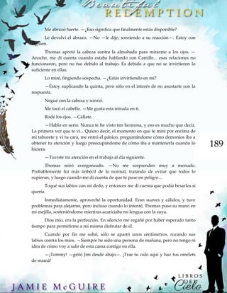 189
Me abrazó fuerte. —¿Eso significa que finalmente estás disponible?
Le devolví el abrazo. —No —le dije, sonriendo a su reacción—. Estoy con
alguien.
Thomas apretó la cabeza contra la almohada para mirarme a los ojos. —
Anoche, me di cuenta cuando estaba hablando con Camille... esas relaciones no
funcionaron, pero no fue debido al trabajo. Es debido a que no se invirtieron lo
suficiente en ellas.
Lo miré, fingiendo sospecha. —¿Estás invirtiendo en mí?
—Estoy suplicando la quinta, pero sólo en el interés de no asustarte con la
respuesta.
Negué con la cabeza y sonrió.
Me tocó el cabello. —Me gusta esta mirada en ti.
Rodé los ojos. —Cállate.
—Hablo en serio. Nunca te he visto tan hermosa, y eso es mucho que decir.
La primera vez que te vi... Quiero decir, el momento en que te miré por encima de
mi taburete y vi tu cara, me entró el pánico, preguntándome cómo demonios iba a
obtener tu atención y luego preocupándome de cómo iba a mantenerla cuando lo
hiciera.
—Tuviste mi atención en el trabajo al día siguiente.
Thomas miró avergonzado. —No me sorprenden muy a menudo.
Probablemente fui más imbécil de lo normal, tratando de evitar que todos lo
supieran, y luego cuando me di cuenta de que te puse en peligro…
Toqué sus labios con mi dedo, y entonces me di cuenta que podía besarlos si
quería.
Inmediatamente, aproveché la oportunidad. Eran suaves y cálidos, y tuve
problemas para alejarme, pero incluso cuando lo intenté, Thomas puso su mano en
mi mejilla, sosteniéndome mientras acariciaba mi lengua con la suya.
Dios mío, era la perfección. En silencio me regañé por haber esperado tanto
tiempo para permitirme a mí misma disfrutar de él.
Cuando por fin me soltó, sólo se apartó unos centímetros, rozando sus
labios contra los míos. —Siempre he sido una persona de mañana, pero no tengo ni
idea de cómo voy a salir de esta cama contigo en ella.
—¡Tommy! —gritó Jim desde abajo—. ¡Trae tu culo aquí y haz tus omelets
de mamá!
 
