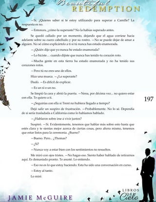 197
—Sí. ¿Quieres saber si te estoy utilizando para superar a Camille? La
respuesta es no.
—Entonces, ¿cómo la superaste? No la habías superado antes.
Se quedó callado por un momento, dejando que el agua corriese hacia
adelante sobre su cuero cabelludo y por su rostro. —No se puede dejar de amar a
alguien. No sé cómo explicártelo a ti si tú nunca has estado enamorada.
—¿Quién dijo que yo nunca he estado enamorada?
—Lo hiciste… cuando dijiste que nunca has tenido tu corazón roto.
—Mucha gente en esta tierra ha estado enamorada y no ha tenido sus
corazones rotos.
—Pero tú no eres uno de ellos.
Hice una mueca. —¿La superaste?
Dudó. —Es difícil de explicar.
—Es un sí o un no.
Se limpió la cara y abrió la puerta. —Nena, por décima vez... no quiero estar
con ella. Te quiero a ti.
—¿Seguirías con ella si Trent no hubiera llegado a tiempo?
Dejó salir un suspiro de frustración. —Probablemente. No lo sé. Dependía
de si sería trasladada a California como lo habíamos hablado.
—¿Hablaron sobre irse a vivir juntos?
Suspiró. —Sí. Evidentemente, tenemos que hablar más sobre esto hasta que
estés clara y te sientas mejor acerca de ciertas cosas, pero ahora mismo, tenemos
que estar listos para la ceremonia. ¿Bueno?
—Bueno. Pero... ¿Thomas?
—¿Sí?
—Nunca voy a estar bien con los sentimientos no resueltos.
Me miró con ojos tristes. —No hagas eso. Siento haber hablado de retirarnos
aquí. Es demasiado pronto. Te asusté. Lo entiendo.
—Eso no es lo que estoy haciendo. Esta ha sido una conversación en curso.
—Estoy al tanto.
Lo miré.
 