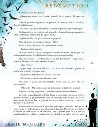 35
Constance no se dejó distraer.
—Tengo que hablar con él —dije, tratando de no rogar—. Él espera mi
informe.
Tocó el pequeño dispositivo de plástico de nuevo y asintió. —Volverá
después del almuerzo.
—Gracias —dije, girando sobre mis talones y regresando por donde llegué.
En lugar de ir a mi cubículo, salí al pasillo y busqué hasta que encontré a
Val. Se encontraba en la oficina del agente Marks.
—¿Puedo hablar contigo un minuto? —pregunté.
Miró a Marks y luego se puso de pie. —Claro.
Cerró la puerta detrás de ella, mordiéndose su labio.
—Perdón por interrumpir.
Hizo una mueca. —Me ha perseguido durante seis meses. Ahora que Trex
está fuera del camino, tiene la idea errónea que tiene una oportunidad.
Hice una mueca. —¿Fui transferida a un bar de solteros? —Negué con la
cabeza—. No respondas a eso. Necesito un favor.
—¿Tan pronto?
—¿Qué lugar frecuenta Maddox a la hora del almuerzo? ¿Tiene un
restaurante favorito? ¿Se queda aquí?
—El gimnasio. Está ahí todos los días a esta hora.
—Cierto. Me lo mencionaste. Gracias —dije.
Me llamó—: ¡Odia ser interrumpido! ¡Como que, su alma odia ser
interrumpida!
—Odia todo —Me quejé en voz baja, presionando el botón del ascensor.
Bajé dos niveles y luego tomé la pasarela hacia las oficinas del oeste.
La recién construida oficina de San Diego se encontraba compuesta por tres
grandes edificios, y probablemente sería un laberinto para mí por una o dos
semanas por lo menos. Fue un golpe de suerte que Val me mostrara el camino al
gimnasio el día anterior.
Cuanto más me acercaba al gimnasio, más rápido caminaba. Sostuve mi
placa contra el cuadrado negro que sobresalía de la pared. Después de un pitido y
el sonido del desbloqueo de la cerradura, abrí la puerta para ver los pies de
Maddox colgando en el aire, con el rostro rojo y brillante de sudor, mientras subía
 