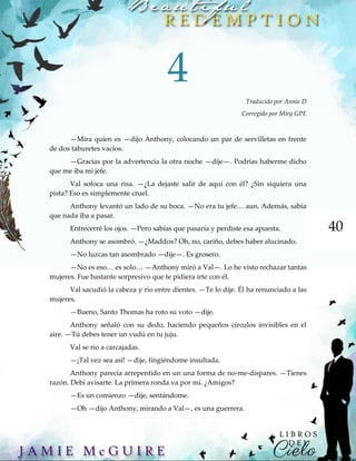 40
4
Traducido por Annie D
Corregido por Miry GPE
—Mira quien es —dijo Anthony, colocando un par de servilletas en frente
de dos taburetes vacíos.
—Gracias por la advertencia la otra noche —dije—. Podrías haberme dicho
que me iba mi jefe.
Val sofoca una risa. —¿La dejaste salir de aquí con él? ¿Sin siquiera una
pista? Eso es simplemente cruel.
Anthony levantó un lado de su boca. —No era tu jefe… aun. Además, sabía
que nada iba a pasar.
Entrecerré los ojos. —Pero sabías que pasaría y perdiste esa apuesta.
Anthony se asombró. —¿Maddox? Oh, no, cariño, debes haber alucinado.
—No luzcas tan asombrado —dije—. Es grosero.
—No es eso… es solo… —Anthony miró a Val—. Lo he visto rechazar tantas
mujeres. Fue bastante sorpresivo que te pidiera irte con él.
Val sacudió la cabeza y rio entre dientes. —Te lo dije. Él ha renunciado a las
mujeres.
—Bueno, Santo Thomas ha roto su voto —dije.
Anthony señaló con su dedo, haciendo pequeños círculos invisibles en el
aire. —Tú debes tener un vudú en tu juju.
Val se rio a carcajadas.
—¡Tal vez sea así! —dije, fingiéndome insultada.
Anthony parecía arrepentido en un una forma de no-me-dispares. —Tienes
razón. Debí avisarte. La primera ronda va por mí. ¿Amigos?
—Es un comienzo —dije, sentándome.
—Oh —dijo Anthony, mirando a Val—, es una guerrera.
 