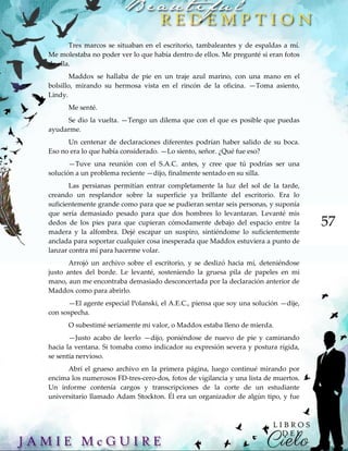 57
Tres marcos se situaban en el escritorio, tambaleantes y de espaldas a mí.
Me molestaba no poder ver lo que había dentro de ellos. Me pregunté si eran fotos
de ella.
Maddox se hallaba de pie en un traje azul marino, con una mano en el
bolsillo, mirando su hermosa vista en el rincón de la oficina. —Toma asiento,
Lindy.
Me senté.
Se dio la vuelta. —Tengo un dilema que con el que es posible que puedas
ayudarme.
Un centenar de declaraciones diferentes podrían haber salido de su boca.
Eso no era lo que había considerado. —Lo siento, señor. ¿Qué fue eso?
—Tuve una reunión con el S.A.C. antes, y cree que tú podrías ser una
solución a un problema reciente —dijo, finalmente sentado en su silla.
Las persianas permitían entrar completamente la luz del sol de la tarde,
creando un resplandor sobre la superficie ya brillante del escritorio. Era lo
suficientemente grande como para que se pudieran sentar seis personas, y suponía
que sería demasiado pesado para que dos hombres lo levantaran. Levanté mis
dedos de los pies para que cupieran cómodamente debajo del espacio entre la
madera y la alfombra. Dejé escapar un suspiro, sintiéndome lo suficientemente
anclada para soportar cualquier cosa inesperada que Maddox estuviera a punto de
lanzar contra mí para hacerme volar.
Arrojó un archivo sobre el escritorio, y se deslizó hacia mí, deteniéndose
justo antes del borde. Le levanté, sosteniendo la gruesa pila de papeles en mi
mano, aun me encontraba demasiado desconcertada por la declaración anterior de
Maddox como para abrirlo.
—El agente especial Polanski, el A.E.C., piensa que soy una solución —dije,
con sospecha.
O subestimé seriamente mi valor, o Maddox estaba lleno de mierda.
—Justo acabo de leerlo —dijo, poniéndose de nuevo de pie y caminando
hacia la ventana. Si tomaba como indicador su expresión severa y postura rígida,
se sentía nervioso.
Abrí el grueso archivo en la primera página, luego continué mirando por
encima los numerosos FD-tres-cero-dos, fotos de vigilancia y una lista de muertos.
Un informe contenía cargos y transcripciones de la corte de un estudiante
universitario llamado Adam Stockton. Él era un organizador de algún tipo, y fue
 