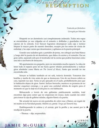 76
7
Traducido por florbarbero
Corregido por Paltonika
Desperté en un dormitorio casi completamente ordenado. Todas mis ropas
se encontraban ya sea colgadas en el armario o dobladas y guardadas en los
cajones de la cómoda. Con Sawyer logramos desempacar cada caja e incluso
limpiar la mayor parte de nuestro desorden, excepto por los restos de viruta de
embalaje y las cajas vacías que desarmamos y apilamos en la puerta principal.
Usando una sudadera gris y pantalón de jersey, me coloqué una bata blanca
y luego abrí la puerta de mi dormitorio, que daba a la cocina y el comedor. Era un
gran salón, separado solo por el mostrador de la cocina que podría funcionar como
una isla o una barra de desayuno.
Mi apartamento era pequeño, pero no necesitaba mucho espacio. La idea de
tener todo el espacio para mí me hacía querer inhalar profundamente y realizar
giros alrededor como Maria en The Sound of Music, hasta que recordé no me
encontraba sola.
Sawyer se hallaba tumbado en mi sofá, todavía dormido. Tomamos dos
botellas y media de vino antes de que se desmayara. Uno de sus brazos cubría su
cara, tapando sus ojos. Tenía un pie apoyado en el suelo, probablemente para que
la habitación dejara de girar. Sonreí. Incluso borracho, mantuvo su promesa de no
intentar coquetear conmigo, y se ganó una cantidad infinita de respeto para el
momento en que lo dejé en el sofá para ir a mi habitación.
Rebuscando a través de mis gabinetes patéticamente surtidos, traté
encontrar algo para comer que no empeorara mi resaca. Justo cuando me estiré
para tomar la caja de galletas saladas, alguien llamó a la puerta.
Me arrastré de nuevo en mis pantuflas de color rosa y blanco, un regalo de
mi madre en la Navidad pasada. Maldita sea, pensé. Tengo que llamarla hoy.
Desbloqueando la cadena y el cerrojo, giré la perilla y me asomé por la
rendija de la puerta.
—Thomas —dije, sorprendida.
 