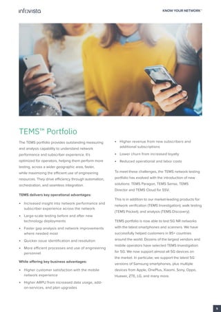 TEMS™ Portfolio
The TEMS portfolio provides outstanding measuring
and analysis capability to understand network
performance and subscriber experience. It’s
optimized for operators, helping them perform more
testing, across a wider geographic area, faster,
while maximizing the efficient use of engineering
resources. They drive efficiency through automation,
orchestration, and seamless integration.
TEMS delivers key operational advantages:
• Increased insight into network performance and
subscriber experience across the network
• Large-scale testing before and after new
technology deployments
• Faster gap analysis and network improvements
where needed most
• Quicker issue identification and resolution
• More efficient processes and use of engineering
personnel
While offering key business advantages:
• Higher customer satisfaction with the mobile
network experience
• Higher ARPU from increased data usage, add-
on-services, and plan upgrades
• Higher revenue from new subscribers and
additional subscriptions
• Lower churn from increased loyalty
• Reduced operational and labor costs
To meet these challenges, the TEMS network testing
portfolio has evolved with the introduction of new
solutions: TEMS Paragon, TEMS Sense, TEMS
Director and TEMS Cloud for SSV.
This is in addition to our market-leading products for:
network verification (TEMS Investigation); walk testing
(TEMS Pocket); and analysis (TEMS Discovery).
TEMS portfolio is now able to test 5G NR networks
with the latest smartphones and scanners. We have
successfully helped customers in 85+ countries
around the world. Dozens of the largest vendors and
mobile operators have selected TEMS Investigation
for 5G. We now support almost all 5G devices on
the market. In particular, we support the latest 5G
versions of Samsung smartphones, plus multiple
devices from Apple, OnePlus, Xiaomi, Sony, Oppo,
Huawei, ZTE, LG, and many more.
5
 